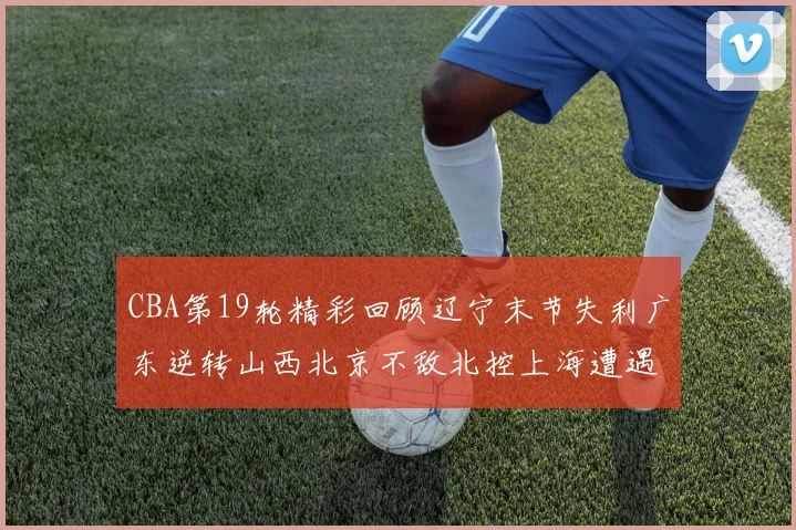 CBA第19轮精彩回顾辽宁末节失利广东逆转山西北京不敌北控上海遭遇浙江重创
