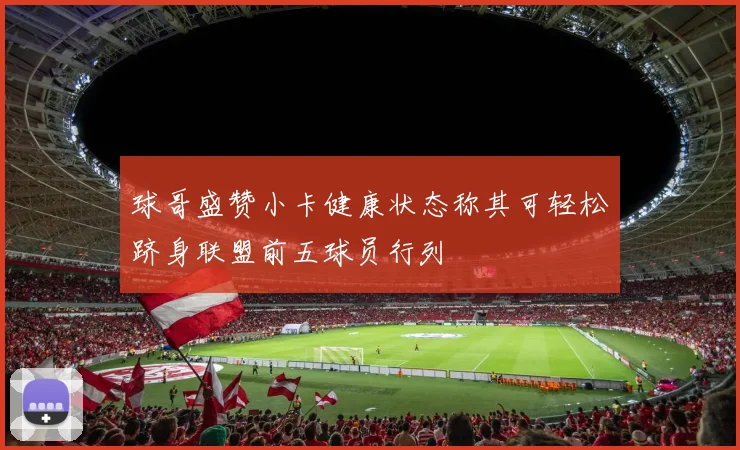 球哥盛赞小卡健康状态称其可轻松跻身联盟前五球员行列