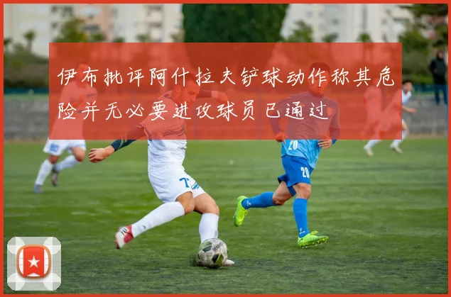 伊布批评阿什拉夫铲球动作称其危险并无必要进攻球员已通过