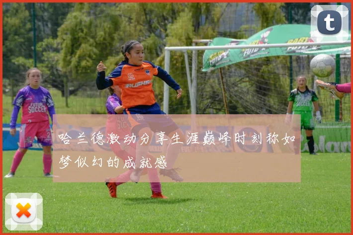 哈兰德激动分享生涯巅峰时刻称如梦似幻的成就感