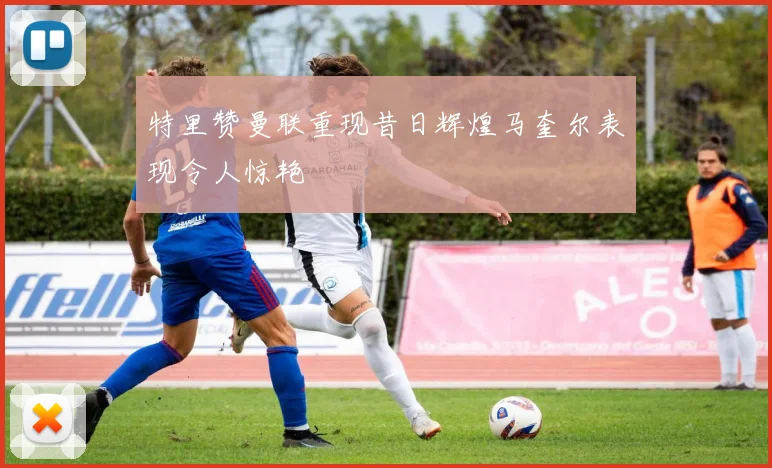 特里赞曼联重现昔日辉煌马奎尔表现令人惊艳