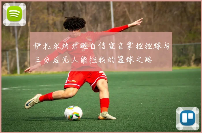 伊扎尔纳尔逊自信宣言掌控控球与三分后无人能挡我的篮球之路