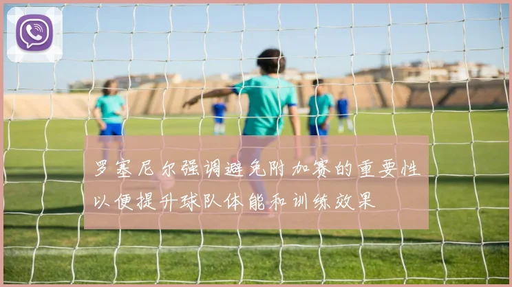 罗塞尼尔强调避免附加赛的重要性以便提升球队体能和训练效果