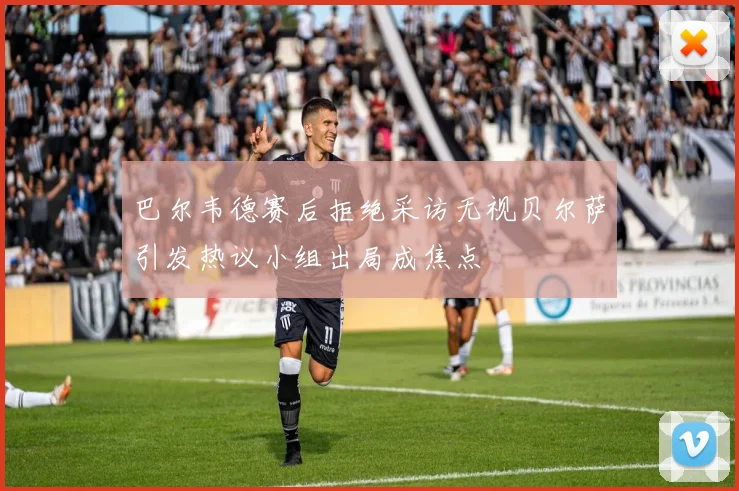 巴尔韦德赛后拒绝采访无视贝尔萨引发热议小组出局成焦点