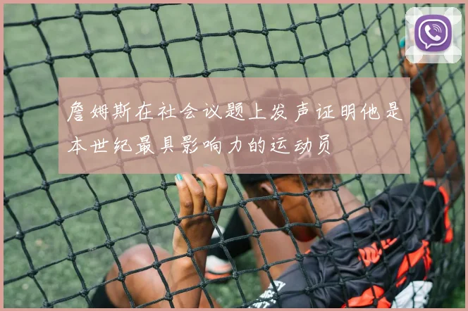 詹姆斯在社会议题上发声证明他是本世纪最具影响力的运动员