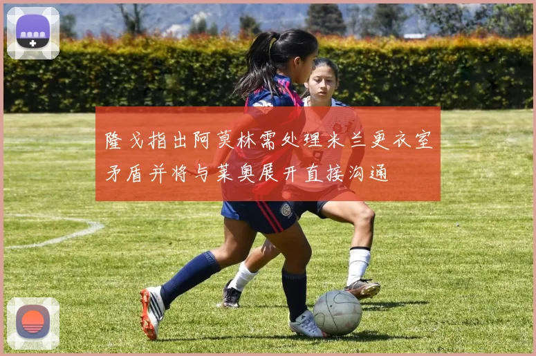 隆戈指出阿莫林需处理米兰更衣室矛盾并将与莱奥展开直接沟通