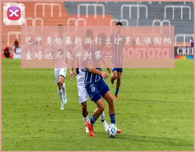 巴甲身价最新排行出炉罗克领衔帕奎塔达尼洛并列第二