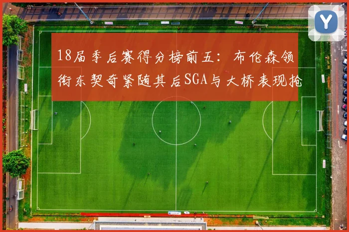 18届季后赛得分榜前五：布伦森领衔东契奇紧随其后SGA与大桥表现抢眼
