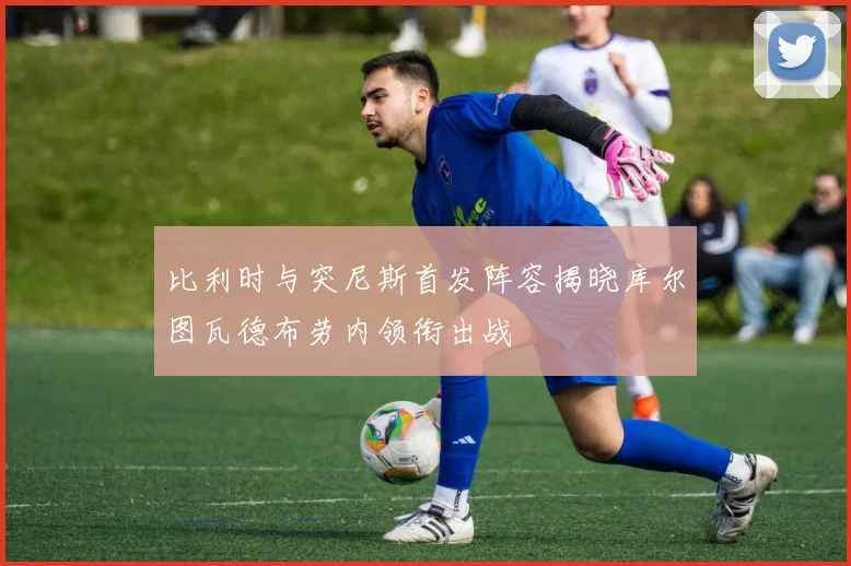 比利时与突尼斯首发阵容揭晓库尔图瓦德布劳内领衔出战