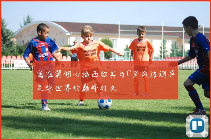 高准翼倾心梅西称其与C罗风格迥异足球世界的巅峰对决