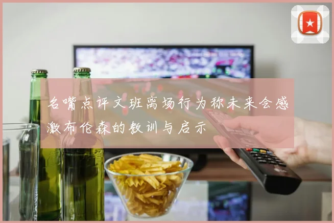 名嘴点评文班离场行为称未来会感激布伦森的教训与启示