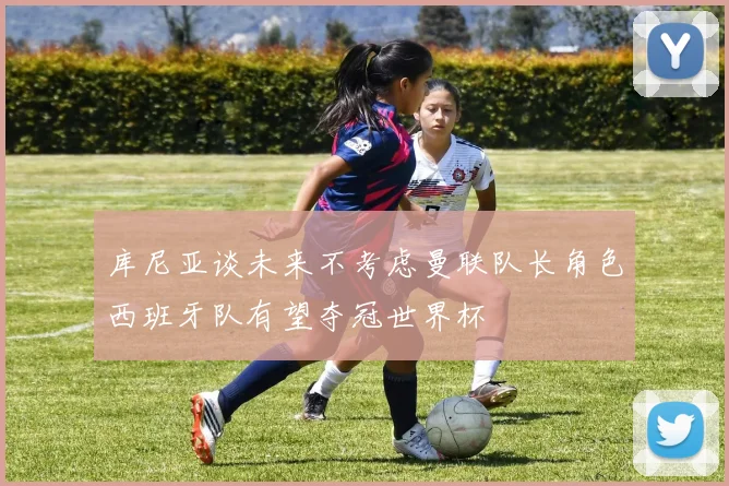 库尼亚谈未来不考虑曼联队长角色西班牙队有望夺冠世界杯