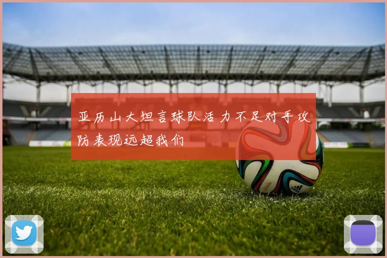亚历山大坦言球队活力不足对手攻防表现远超我们