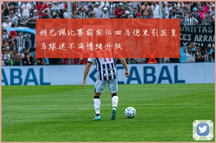 姆巴佩比赛前匆忙回马德里引发皇马球迷不满情绪升级