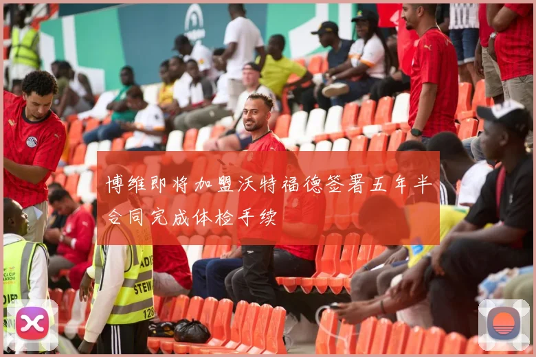 博维即将加盟沃特福德签署五年半合同完成体检手续