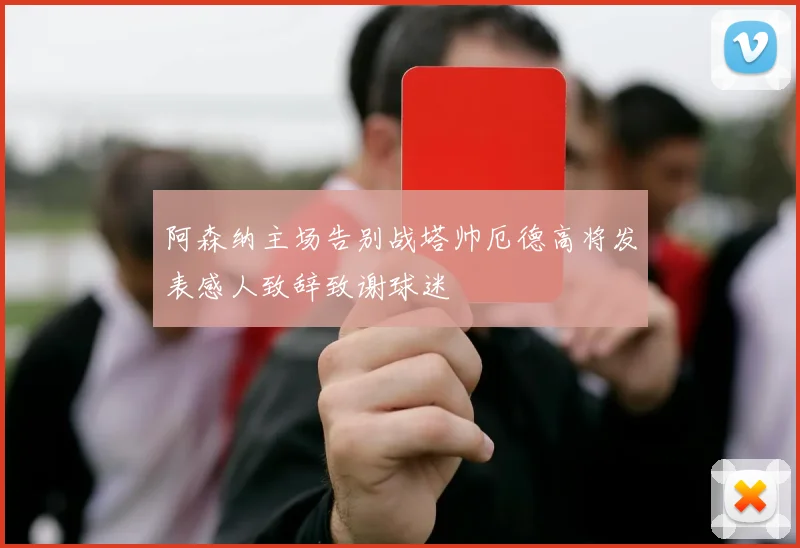 阿森纳主场告别战塔帅厄德高将发表感人致辞致谢球迷