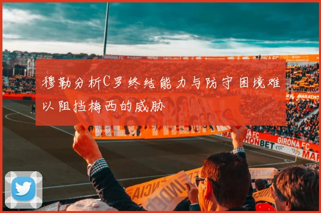 穆勒分析C罗终结能力与防守困境难以阻挡梅西的威胁