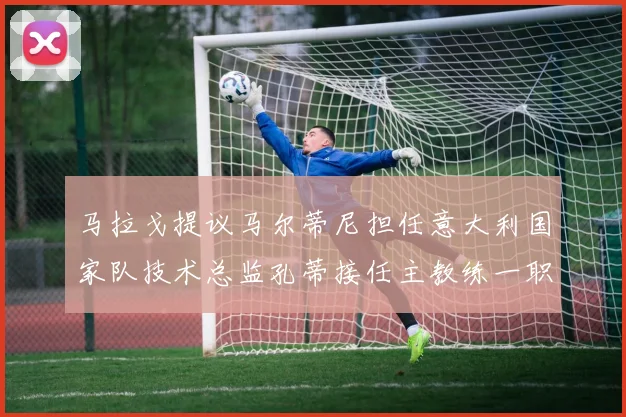 马拉戈提议马尔蒂尼担任意大利国家队技术总监孔蒂接任主教练一职