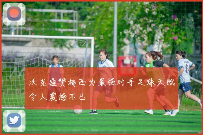 沃克盛赞梅西为最强对手足球天赋令人震撼不已