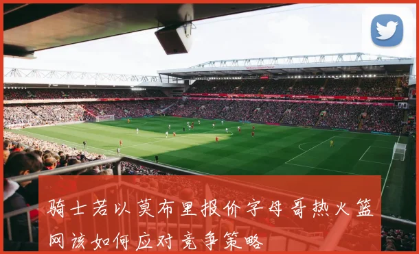 骑士若以莫布里报价字母哥热火篮网该如何应对竞争策略