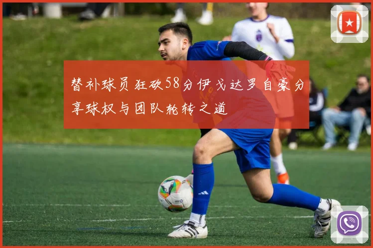 替补球员狂砍58分伊戈达罗自豪分享球权与团队轮转之道