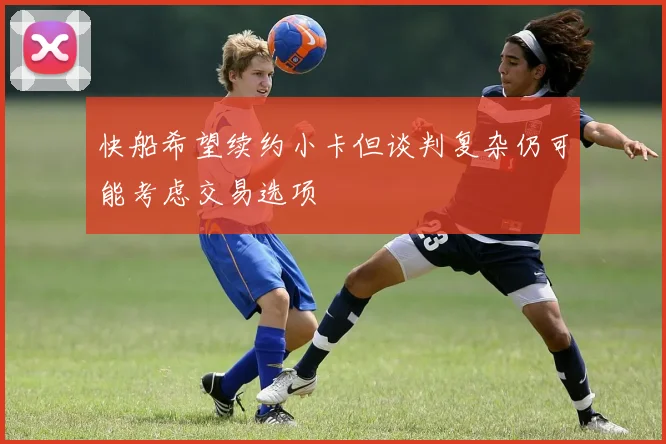快船希望续约小卡但谈判复杂仍可能考虑交易选项