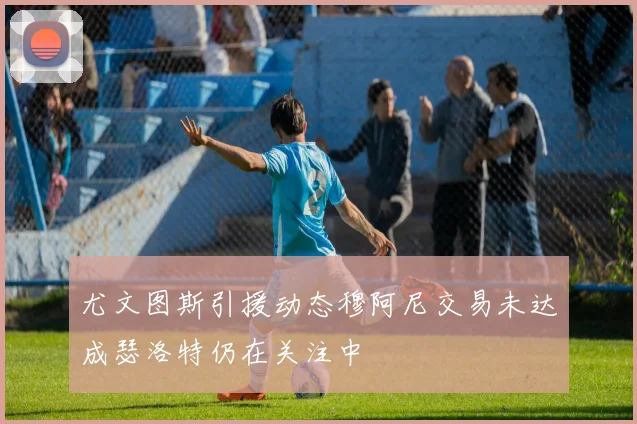 尤文图斯引援动态穆阿尼交易未达成瑟洛特仍在关注中